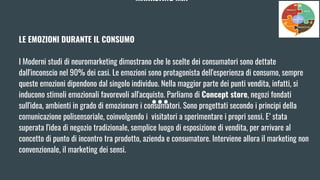MARKETING MIX
LE EMOZIONI DURANTE IL CONSUMO
I Moderni studi di neuromarketing dimostrano che le scelte dei consumatori sono dettate
dall'inconscio nel 90% dei casi. Le emozioni sono protagonista dell'esperienza di consumo, sempre
queste emozioni dipendono dal singolo individuo. Nella maggior parte dei punti vendita, infatti, si
inducono stimoli emozionali favorevoli all'acquisto. Parliamo di Concept store, negozi fondati
sull'idea, ambienti in grado di emozionare i consumatori. Sono progettati secondo i principi della
comunicazione polisensoriale, coinvolgendo i visitatori a sperimentare i propri sensi. E’ stata
superata l'idea di negozio tradizionale, semplice luogo di esposizione di vendita, per arrivare al
concetto di punto di incontro tra prodotto, azienda e consumatore. Interviene allora il marketing non
convenzionale, il marketing dei sensi.
 
