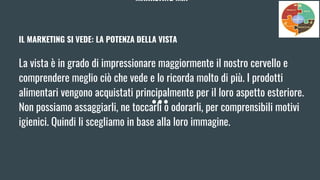 MARKETING MIX
IL MARKETING SI VEDE: LA POTENZA DELLA VISTA
La vista è in grado di impressionare maggiormente il nostro cervello e
comprendere meglio ciò che vede e lo ricorda molto di più. I prodotti
alimentari vengono acquistati principalmente per il loro aspetto esteriore.
Non possiamo assaggiarli, ne toccarli o odorarli, per comprensibili motivi
igienici. Quindi li scegliamo in base alla loro immagine.
 