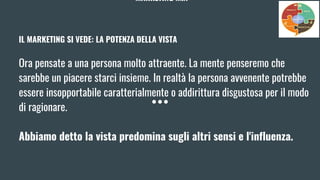 MARKETING MIX
IL MARKETING SI VEDE: LA POTENZA DELLA VISTA
Ora pensate a una persona molto attraente. La mente penseremo che
sarebbe un piacere starci insieme. In realtà la persona avvenente potrebbe
essere insopportabile caratterialmente o addirittura disgustosa per il modo
di ragionare.
Abbiamo detto la vista predomina sugli altri sensi e l'influenza.
 