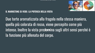 MARKETING MIX
IL MARKETING SI VEDE: LA POTENZA DELLA VISTA
Due torte aromatizzata alla fragola nella stessa maniera,
quella più colorata di rosso, viene percepito come più
intenso. Inoltre la vista predomina sugli altri sensi perché è
la funzione più allenata del corpo.
 