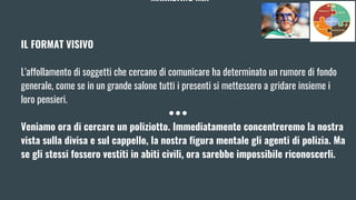 MARKETING MIX
IL FORMAT VISIVO
L'affollamento di soggetti che cercano di comunicare ha determinato un rumore di fondo
generale, come se in un grande salone tutti i presenti si mettessero a gridare insieme i
loro pensieri.
Veniamo ora di cercare un poliziotto. Immediatamente concentreremo la nostra
vista sulla divisa e sul cappello, la nostra figura mentale gli agenti di polizia. Ma
se gli stessi fossero vestiti in abiti civili, ora sarebbe impossibile riconoscerli.
 
