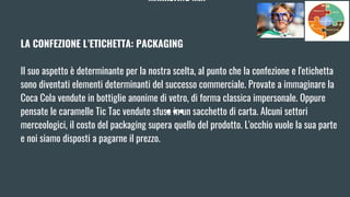 MARKETING MIX
LA CONFEZIONE L’ETICHETTA: PACKAGING
Il suo aspetto è determinante per la nostra scelta, al punto che la confezione e l'etichetta
sono diventati elementi determinanti del successo commerciale. Provate a immaginare la
Coca Cola vendute in bottiglie anonime di vetro, di forma classica impersonale. Oppure
pensate le caramelle Tic Tac vendute sfuse in un sacchetto di carta. Alcuni settori
merceologici, il costo del packaging supera quello del prodotto. L'occhio vuole la sua parte
e noi siamo disposti a pagarne il prezzo.
 