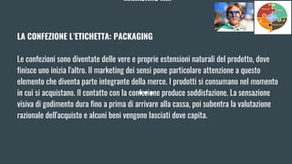 MARKETING MIX
LA CONFEZIONE L’ETICHETTA: PACKAGING
Le confezioni sono diventate delle vere e proprie estensioni naturali del prodotto, dove
finisce uno inizia l'altro. Il marketing dei sensi pone particolare attenzione a questo
elemento che diventa parte integrante della merce. I prodotti si consumano nel momento
in cui si acquistano. Il contatto con la confezione produce soddisfazione. La sensazione
visiva di godimento dura fino a prima di arrivare alla cassa, poi subentra la valutazione
razionale dell'acquisto e alcuni beni vengono lasciati dove capita.
 