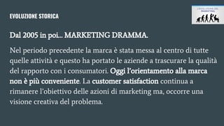 EVOLUZIONE STORICA
Dal 2005 in poi… MARKETING DRAMMA.
Nel periodo precedente la marca è stata messa al centro di tutte
quelle attività e questo ha portato le aziende a trascurare la qualità
del rapporto con i consumatori. Oggi l’orientamento alla marca
non è più conveniente. La customer satisfaction continua a
rimanere l’obiettivo delle azioni di marketing ma, occorre una
visione creativa del problema.
 