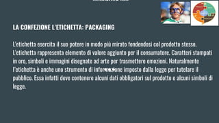 MARKETING MIX
LA CONFEZIONE L’ETICHETTA: PACKAGING
L'etichetta esercita il suo potere in modo più mirato fondendosi col prodotto stesso.
L'etichetta rappresenta elemento di valore aggiunto per il consumatore. Caratteri stampati
in oro, simboli e immagini disegnate ad arte per trasmettere emozioni. Naturalmente
l’etichetta è anche uno strumento di informazione imposto dalla legge per tutelare il
pubblico. Essa infatti deve contenere alcuni dati obbligatori sul prodotto e alcuni simboli di
legge.
 