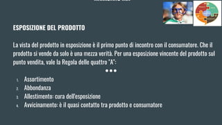 MARKETING MIX
ESPOSIZIONE DEL PRODOTTO
La vista del prodotto in esposizione è il primo punto di incontro con il consumatore. Che il
prodotto si vende da solo è una mezza verità. Per una esposizione vincente del prodotto sul
punto vendita, vale la Regola delle quattro "A":
1. Assortimento
2. Abbondanza
3. Allestimento: cura dell'esposizione
4. Avvicinamento: è il quasi contatto tra prodotto e consumatore
 