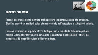 MARKETING MIX
TOCCARE CON MANO
Toccare con mano, infatti, significa anche provare, impugnare, sentire che effetto fa.
Significa sedersi sul sedile di guida di un'automobile nell'autosalone e stringere il volante.
Prima di comprare un impianto stereo, tutti provano la sensibilità delle manopole del
volume. Girano alternativamente pur sentire la resistenza e, solitamente, l'effetto dei
microscatti dà più soddisfazione della corsa libera.
 