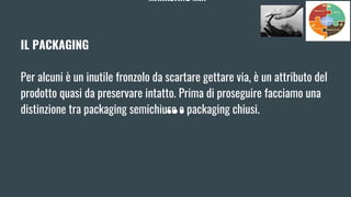 MARKETING MIX
IL PACKAGING
Per alcuni è un inutile fronzolo da scartare gettare via, è un attributo del
prodotto quasi da preservare intatto. Prima di proseguire facciamo una
distinzione tra packaging semichiuse e packaging chiusi.
 
