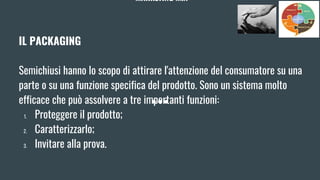 MARKETING MIX
IL PACKAGING
Semichiusi hanno lo scopo di attirare l'attenzione del consumatore su una
parte o su una funzione specifica del prodotto. Sono un sistema molto
efficace che può assolvere a tre importanti funzioni:
1. Proteggere il prodotto;
2. Caratterizzarlo;
3. Invitare alla prova.
 