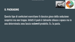 MARKETING MIX
IL PACKAGING
Questo tipo di confezioni esercitano il classico gioco della seduzione:
scoprirsi ma non troppo. Infatti il pack è talmente chiuso e opaco ma in
una determinata zona lascia vedere il prodotto. Es. la pasta.
 