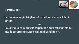 MARKETING MIX
IL PACKAGING
Facciamo un esempio: Pringless: dal sacchetto di plastica al tubo di
cartone.
La confezione il primo contatto col prodotto e, come abbiamo visto, nel
caso dei pack semichiusi, rappresenta un invito alla prova.
 
