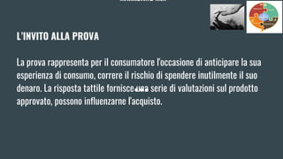 MARKETING MIX
L’INVITO ALLA PROVA
La prova rappresenta per il consumatore l'occasione di anticipare la sua
esperienza di consumo, correre il rischio di spendere inutilmente il suo
denaro. La risposta tattile fornisce una serie di valutazioni sul prodotto
approvato, possono influenzarne l'acquisto.
 