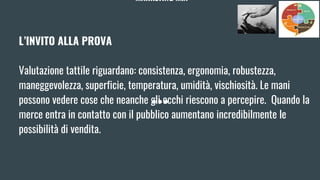 MARKETING MIX
L’INVITO ALLA PROVA
Valutazione tattile riguardano: consistenza, ergonomia, robustezza,
maneggevolezza, superficie, temperatura, umidità, vischiosità. Le mani
possono vedere cose che neanche gli occhi riescono a percepire. Quando la
merce entra in contatto con il pubblico aumentano incredibilmente le
possibilità di vendita.
 