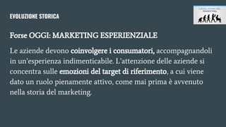 EVOLUZIONE STORICA
Forse OGGI: MARKETING ESPERIENZIALE
Le aziende devono coinvolgere i consumatori, accompagnandoli
in un’esperienza indimenticabile. L’attenzione delle aziende si
concentra sulle emozioni del target di riferimento, a cui viene
dato un ruolo pienamente attivo, come mai prima è avvenuto
nella storia del marketing.
 