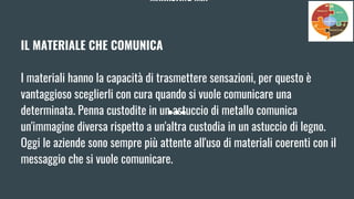 MARKETING MIX
IL MATERIALE CHE COMUNICA
I materiali hanno la capacità di trasmettere sensazioni, per questo è
vantaggioso sceglierli con cura quando si vuole comunicare una
determinata. Penna custodite in un astuccio di metallo comunica
un'immagine diversa rispetto a un'altra custodia in un astuccio di legno.
Oggi le aziende sono sempre più attente all'uso di materiali coerenti con il
messaggio che si vuole comunicare.
 