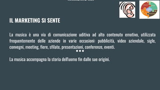 MARKETING MIX
IL MARKETING SI SENTE
La musica è una via di comunicazione uditiva ad alto contenuto emotivo, utilizzata
frequentemente delle aziende in varie occasioni: pubblicità, video aziendale, sigle,
convegni, meeting, fiere, sfilate, presentazioni, conferenze, eventi.
La musica accompagna la storia dell'uomo fin dalle sue origini.
 