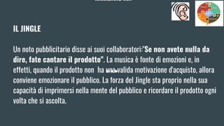 MARKETING MIX
IL JINGLE
Un noto pubblicitario disse ai suoi collaboratori:"Se non avete nulla da
dire, fate cantare il prodotto". La musica è fonte di emozioni e, in
effetti, quando il prodotto non ha una valida motivazione d'acquisto, allora
conviene emozionare il pubblico. La forza del Jingle sta proprio nella sua
capacità di imprimersi nella mente del pubblico e ricordare il prodotto ogni
volta che si ascolta.
 