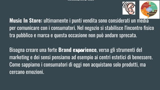 MARKETING MIX
Music In Store: ultimamente i punti vendita sono considerati un media
per comunicare con i consumatori. Nel negozio si stabilisce l'incontro fisico
tra pubblico e marca e questa occasione non può andare sprecata.
Bisogna creare una forte Brand experience, verso gli strumenti del
marketing e dei sensi pensiamo ad esempio ai centri estetici di benessere.
Come sappiamo i consumatori di oggi non acquistano solo prodotti, ma
cercano emozioni.
 