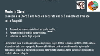 MARKETING MIX
Music In Store:
La musica In Store è una tecnica accurata che si è dimostrata efficace
sotto 3aspetti:
1. Tempo di permanenza dei clienti nel punto vendita;
2. Percezione del Brand del punto vendita;
3. Influenza sul livello degli acquisti.
La musica in store è selezionata in base ai gusti del target. Inoltre la musica in store è scelta in base
al carattere della marca proposta. Produce effetti importanti anche sulle vendite, agisce sulle
decisioni di acquisto. E' la musica che evoca determinate situazioni, fanno aumentare le vendite dei
prodotti ad esse collegate.
 