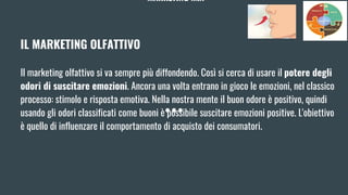 MARKETING MIX
IL MARKETING OLFATTIVO
Il marketing olfattivo si va sempre più diffondendo. Così si cerca di usare il potere degli
odori di suscitare emozioni. Ancora una volta entrano in gioco le emozioni, nel classico
processo: stimolo e risposta emotiva. Nella nostra mente il buon odore è positivo, quindi
usando gli odori classificati come buoni è possibile suscitare emozioni positive. L'obiettivo
è quello di influenzare il comportamento di acquisto dei consumatori.
 