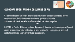 MARKETING MIX
GLI ODORI BUONI FANNO CONSUMARE DI PIù
Gli odori influiscono sul nostro umore, sulla motivazione e di conseguenza sul nostro
comportamento. Nella dimensione emozionale, questo si traduce in:
vai verso ciò che è positivo e allontanati da ciò che è negativo.
Nel 1966 la Procter & Gamble aggiunse il profumo di limone e un detersivo perché l'idea di
questo agrume ne avrebbe evidenziato la forza sgrassante. Fu un successo, oggi quel
prodotto continua a essere preferito dai consumatori.
 
