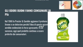 MARKETING MIX
GLI ODORI BUONI FANNO CONSUMARE DI
PIù
Nel 1966 la Procter & Gamble aggiunse il profumo di
limone e un detersivo perché l'idea di questo agrume ne
avrebbe evidenziato la forza sgrassante. Fu un
successo, oggi quel prodotto continua a essere
preferito dai consumatori.
 