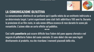 MARKETING MIX
LA COMUNICAZIONE OLFATTIVA
La comunicazione olfattiva di cui parliamo qui è quella voluta da un emittente indirizzata a
un determinato target. I primi esperimenti sono stati fatti addirittura 100 anni fa. Durante
la proiezione di un film muto, in sala venne diffusa essenza di rose durante le scene più
romantiche. L'azione ebbe un certo effetto sul pubblico.
Così nelle panetterie può essere difficile fuso l'odore del pane appena sfornato e nel
negozio di pelletteria l'odore del cuoio conciato. Ci sono dolori che non sono legati
direttamente al prodotto, ma che ricordano i momenti piacevoli della vita.
 