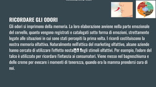 MARKETING MIX
RICORDARE GLI ODORI
Gli odori si imprimono della memoria. La loro elaborazione avviene nella parte emozionale
del cervello, quanto vengono registrati e catalogati sotto forma di emozioni, strettamente
legate alle situazioni in cui sono stati percepiti la prima volta. I ricordi costituiscono la
nostra memoria olfattiva. Naturalmente nell'ottica del marketing olfattivo, alcune aziende
hanno cercato di utilizzare l'effetto nostalgia degli stimoli olfattivi. Per esempio, l'odore del
talco è utilizzato per ricordare l'infanzia ai consumatori. Viene messo nel bagnoschiuma e
delle creme per evocare i momenti di tenerezza, quando era la mamma prendersi cura di
noi.
 