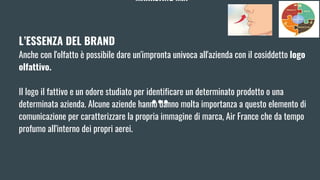 MARKETING MIX
L’ESSENZA DEL BRAND
Anche con l'olfatto è possibile dare un'impronta univoca all'azienda con il cosiddetto logo
olfattivo.
Il logo il fattivo e un odore studiato per identificare un determinato prodotto o una
determinata azienda. Alcune aziende hanno danno molta importanza a questo elemento di
comunicazione per caratterizzare la propria immagine di marca, Air France che da tempo
profumo all'interno dei propri aerei.
 