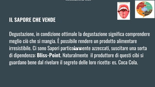 MARKETING MIX
IL SAPORE CHE VENDE
Degustazione, in condizione ottimale la degustazione significa comprendere
meglio ciò che si mangia. È possibile rendere un prodotto alimentare
irresistibile. Ci sono Sapori particolarmente azzeccati, suscitare una sorta
di dipendenza: Bliss-Point. Naturalmente il produttore di questi cibi si
guardano bene dal rivelare il segreto delle loro ricette: es. Coca Cola.
 