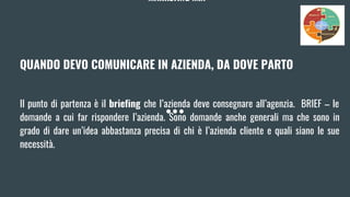MARKETING MIX
QUANDO DEVO COMUNICARE IN AZIENDA, DA DOVE PARTO
Il punto di partenza è il briefing che l’azienda deve consegnare all’agenzia. BRIEF – le
domande a cui far rispondere l’azienda. Sono domande anche generali ma che sono in
grado di dare un’idea abbastanza precisa di chi è l’azienda cliente e quali siano le sue
necessità.
 