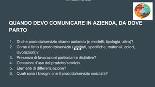 MARKETING MIX
QUANDO DEVO COMUNICARE IN AZIENDA, DA DOVE
PARTO
1. Di che prodotto/servizio stiamo parlando (n.modelli, tipologia, altro)?
2. Come è fatto il prodotto/servizio (attributi, specifiche, materiali, colori,
lavorazioni)?
3. Presenza di lavorazioni particolari e distintive?
4. Occasioni d’uso del prodotto/servizio
5. Elementi di differenziazione?
6. Quali sono i bisogni che il prodotto/servizio soddisfa?
 