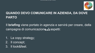 MARKETING MIX
QUANDO DEVO COMUNICARE IN AZIENDA, DA DOVE
PARTO
Il briefing viene portato in agenzia e servirà per creare, della
campagna di comunicazione, 3 aspetti:
1. La copy strategy;
2. Il concept;
3. Il look&feel.
 