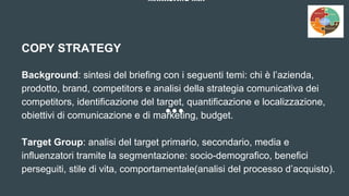 MARKETING MIX
COPY STRATEGY
Background: sintesi del briefing con i seguenti temi: chi è l’azienda,
prodotto, brand, competitors e analisi della strategia comunicativa dei
competitors, identificazione del target, quantificazione e localizzazione,
obiettivi di comunicazione e di marketing, budget.
Target Group: analisi del target primario, secondario, media e
influenzatori tramite la segmentazione: socio-demografico, benefici
perseguiti, stile di vita, comportamentale(analisi del processo d’acquisto).
 