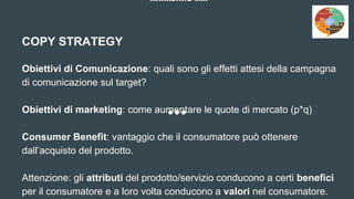 MARKETING MIX
COPY STRATEGY
Obiettivi di Comunicazione: quali sono gli effetti attesi della campagna
di comunicazione sul target?
Obiettivi di marketing: come aumentare le quote di mercato (p*q)
Consumer Benefit: vantaggio che il consumatore può ottenere
dall’acquisto del prodotto.
Attenzione: gli attributi del prodotto/servizio conducono a certi benefici
per il consumatore e a loro volta conducono a valori nel consumatore.
 