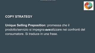 MARKETING MIX
COPY STRATEGY
Unique Selling Preposition: promessa che il
prodotto/servizio si impegna a realizzare nei confronti del
consumatore. Si traduce in una frase.
 