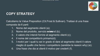 MARKETING MIX
COPY STRATEGY
Calcoliamo la Value Preposition (Cit.Frost & Sullivan). Trattasi di una frase
composta da 6 parti:
1. Nome del segmento clienti (a);
2. Nome del prodotto, servizio o brand (b);
3. il valore che intendi fornire al segmento clienti (c);
4. il nome del competitor/s primario(d);
5. I motivi per i quali tu sei in grado di dare al segmento clienti il valore
meglio di quello che fanno i competitors (sarebbe la reason why) (e);
6. Una frase che dia ai clienti il motivo per crederti (f).
 