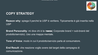 MARKETING MIX
COPY STRATEGY
Reason why: spiega il perché la USP è veritiera. Tipicamente è già inserita nella
USP
Brand Personality: mi dice chi è la marca( Corporate brand + sub-brand del
prodotto/servizio). Uso una mappa mentale.
Tone of Voice: modo in cui il prodotto/servizio parla al consumatore.
End Result: che reazione voglio avere dal target della campagna di
comunicazione.
 