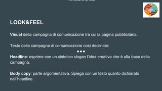 MARKETING MIX
LOOK&FEEL
Visual della campagna di comunicazione tra cui la pagina pubblicitaria.
Testo della campagna di comunicazione così declinato:
Headline: esprime con un sintetico slogan l’idea creativa che è alla base della
campagna.
Body copy: parte argomentativa. Spiega con un testo quanto dichiarato
nell’headline.
 