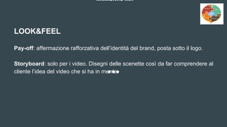 MARKETING MIX
LOOK&FEEL
Pay-off: affermazione rafforzativa dell’identità del brand, posta sotto il logo.
Storyboard: solo per i video. Disegni delle scenette così da far comprendere al
cliente l’idea del video che si ha in mente.
 
