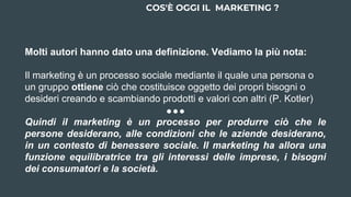 Molti autori hanno dato una definizione. Vediamo la più nota:
Il marketing è un processo sociale mediante il quale una persona o
un gruppo ottiene ciò che costituisce oggetto dei propri bisogni o
desideri creando e scambiando prodotti e valori con altri (P. Kotler)
Quindi il marketing è un processo per produrre ciò che le
persone desiderano, alle condizioni che le aziende desiderano,
in un contesto di benessere sociale. Il marketing ha allora una
funzione equilibratrice tra gli interessi delle imprese, i bisogni
dei consumatori e la società.
COS'È OGGI IL MARKETING ?
 