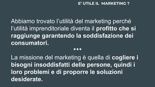 Abbiamo trovato l’utilità del marketing perché
l’utilità imprenditoriale diventa il profitto che si
raggiunge garantendo la soddisfazione dei
consumatori.
La missione del marketing è quella di cogliere i
bisogni insoddisfatti delle persone, quindi i
loro problemi e di proporre le soluzioni
desiderate.
E’ UTILE IL MARKETING ?
 