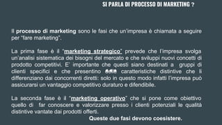 SI PARLA DI PROCESSO DI MARKETING ?
Il processo di marketing sono le fasi che un’impresa è chiamata a seguire
per “fare marketing”.
La prima fase è il “marketing strategico” prevede che l’impresa svolga
un’analisi sistematica dei bisogni del mercato e che sviluppi nuovi concetti di
prodotto competitivi. E’ importante che questi siano destinati a gruppi di
clienti specifici e che presentino delle caratteristiche distintive che li
differenziano dai concorrenti diretti: solo in questo modo infatti l’impresa può
assicurarsi un vantaggio competitivo duraturo e difendibile.
La seconda fase è il “marketing operativo” che si pone come obiettivo
quello di far conoscere e valorizzare presso i clienti potenziali le qualità
distintive vantate dai prodotti offerti.
Queste due fasi devono coesistere.
 