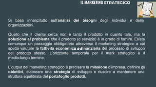 Si basa innanzitutto sull’analisi dei bisogni degli individui e delle
organizzazioni.
Quello che il cliente cerca non è tanto il prodotto in quanto tale, ma la
soluzione al problema che il prodotto (o servizio) è in grado di fornire. Esiste
comunque un passaggio obbligatorio attraverso il marketing strategico a cui
spetta valutare la fattività economica e finanziaria del processo di sviluppo
del prodotto stesso. L’orizzonte temporale per il mark strategico è il
medio-lungo termine.
L’output del marketing strategico è precisare la missione d’impresa, definire gli
obiettivi, elaborare una strategia di sviluppo e riuscire a mantenere una
struttura equilibrata del portafoglio prodotti.
IL MARKETING STRATEGICO
 