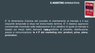 E’ la dimensione d’azione del concetto di orientamento al mercato e il suo
orizzonte temporale si situa nel breve-medio termine. E’ il classico approccio
commerciale incentrato sulla realizzazione di un obiettivo di quote di mercato e
basato sui mezzi tattici derivanti dalle politiche di prodotto, distribuzione,
prezzo e comunicazione: le 4 P del marketing mix: product, price, place,
promotion.
IL MARKETING OPERATIVO
 