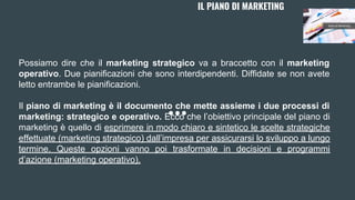 Possiamo dire che il marketing strategico va a braccetto con il marketing
operativo. Due pianificazioni che sono interdipendenti. Diffidate se non avete
letto entrambe le pianificazioni.
Il piano di marketing è il documento che mette assieme i due processi di
marketing: strategico e operativo. Ecco che l’obiettivo principale del piano di
marketing è quello di esprimere in modo chiaro e sintetico le scelte strategiche
effettuate (marketing strategico) dall’impresa per assicurarsi lo sviluppo a lungo
termine. Queste opzioni vanno poi trasformate in decisioni e programmi
d’azione (marketing operativo).
IL PIANO DI MARKETING
 