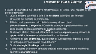 I CONTENUTI DEL PIANO DI MARKETING
Il piano di marketing ha l’obiettivo fondamentale di fornire una risposta a sei
precise domande:
1. Qual è il nostro business e qual è la missione strategica dell’impresa
all’interno del mercato di riferimento?
2. All’interno di questo mercato di riferimento quali sono i vari
prodotti-mercati o segmenti? Qual è la strategia di posizionamento che
potrà essere adottata all’interno di ciascun segmento?
3. Quali sono i fattori chiave di attrattività di ciascun segmento e quali sono le
opportunità e le minacce esistenti nel loro ambiente?
4. All’interno di ogni segmento, quali i fattori di successo dell’impresa e il tipo
di vantaggio competitivo che essa detiene?
5. Quale strategia di sviluppo adottare?
6. Come tradurre gli obiettivi strategici adottati in un programma di marketing
operativo (marketing mix)
 