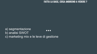 FATTA LA BASE, COSA ANDREMO A VEDERE ?
a) segmentazione
b) analisi SWOT
c) marketing mix e le leve di gestione
 