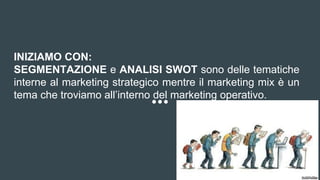 INIZIAMO CON:
SEGMENTAZIONE e ANALISI SWOT sono delle tematiche
interne al marketing strategico mentre il marketing mix è un
tema che troviamo all’interno del marketing operativo.
 