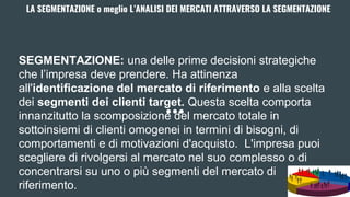 LA SEGMENTAZIONE o meglio L’ANALISI DEI MERCATI ATTRAVERSO LA SEGMENTAZIONE
SEGMENTAZIONE: una delle prime decisioni strategiche
che l’impresa deve prendere. Ha attinenza
all'identificazione del mercato di riferimento e alla scelta
dei segmenti dei clienti target. Questa scelta comporta
innanzitutto la scomposizione del mercato totale in
sottoinsiemi di clienti omogenei in termini di bisogni, di
comportamenti e di motivazioni d'acquisto. L'impresa puoi
scegliere di rivolgersi al mercato nel suo complesso o di
concentrarsi su uno o più segmenti del mercato di
riferimento.
 